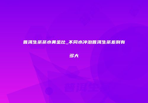 普洱生茶茶水黄金比_不同水冲泡普洱生茶差别有多大