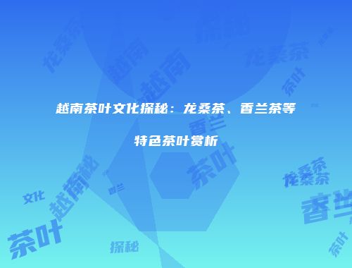 越南茶叶文化探秘：龙桑茶、香兰茶等特色茶叶赏析