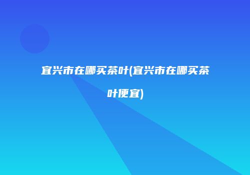 宜兴市在哪买茶叶(宜兴市在哪买茶叶便宜)