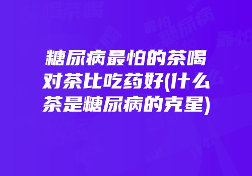 糖尿病最怕的茶喝对茶比吃药好(什么茶是糖尿病的克星)