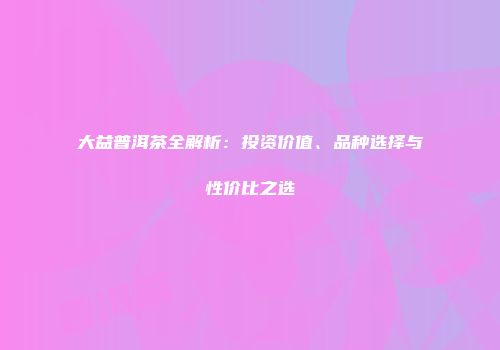 大益普洱茶全解析：投资价值、品种选择与性价比之选