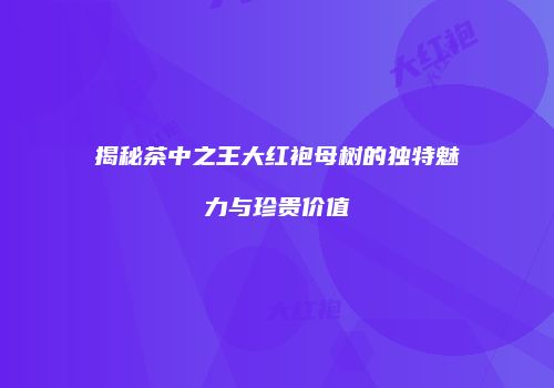 揭秘茶中之王大红袍母树的独特魅力与珍贵价值