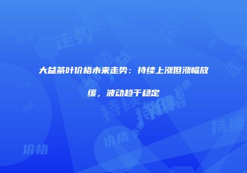大益茶叶价格未来走势：持续上涨但涨幅放缓，波动趋于稳定