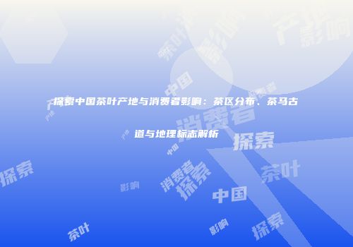 探索中国茶叶产地与消费者影响：茶区分布、茶马古道与地理标志解析