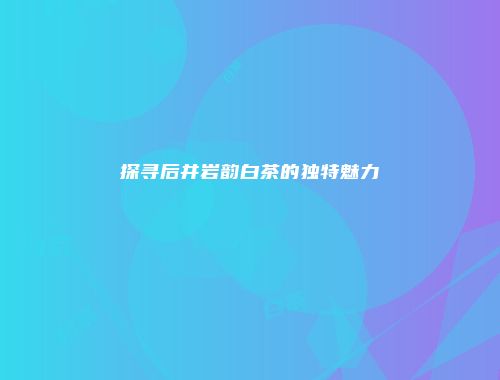 探寻后井岩韵白茶的独特魅力