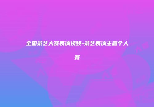 全国茶艺大赛表演视频-茶艺表演主题个人赛