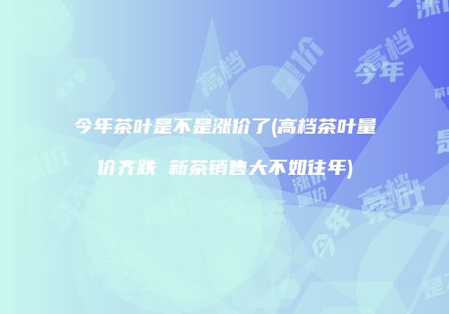 今年茶叶是不是涨价了(高档茶叶量价齐跌 新茶销售大不如往年)