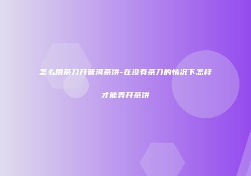怎么用茶刀开普洱茶饼-在没有茶刀的情况下怎样才能弄开茶饼