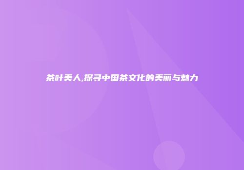 茶叶美人,探寻中国茶文化的美丽与魅力