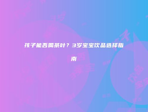 孩子能否喝茶叶？3岁宝宝饮品选择指南