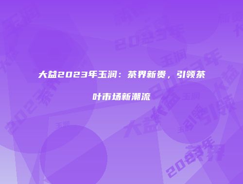 大益2023年玉润：茶界新贵，引领茶叶市场新潮流