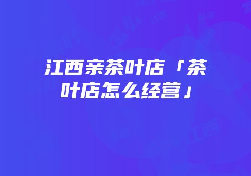 江西亲茶叶店「茶叶店怎么经营」