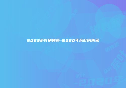 2023茶叶销售额-2020年茶叶销售额