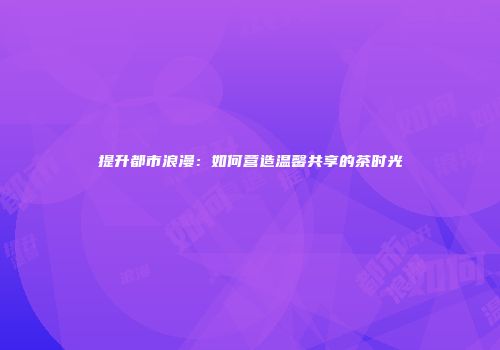 提升都市浪漫：如何营造温馨共享的茶时光