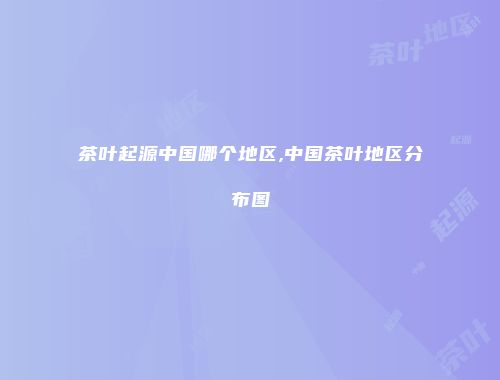 茶叶起源中国哪个地区,中国茶叶地区分布图