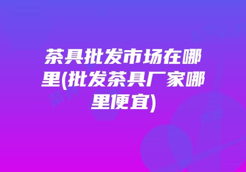 茶具批发市场在哪里(批发茶具厂家哪里便宜)