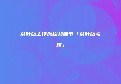 茶叶店工作流程和细节「茶叶店考核」