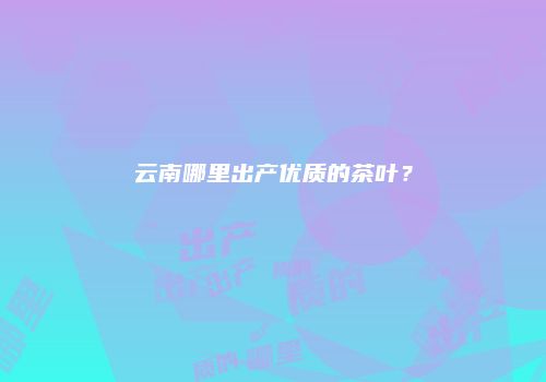 云南哪里出产优质的茶叶？