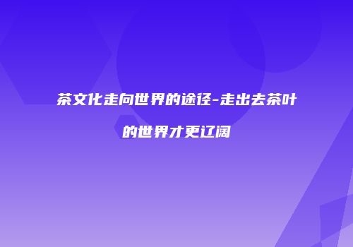 茶文化走向世界的途径-走出去茶叶的世界才更辽阔