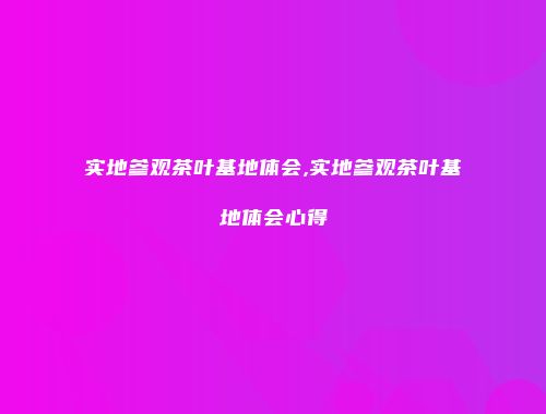 实地参观茶叶基地体会,实地参观茶叶基地体会心得