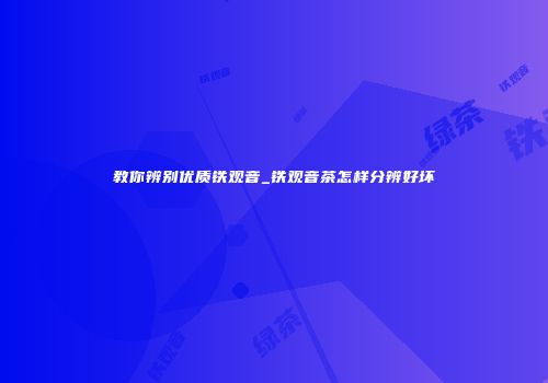 教你辨别优质铁观音_铁观音茶怎样分辨好坏
