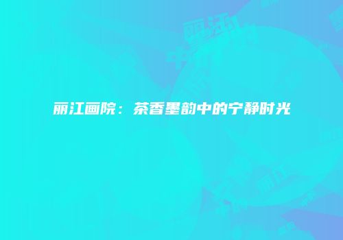 丽江画院：茶香墨韵中的宁静时光