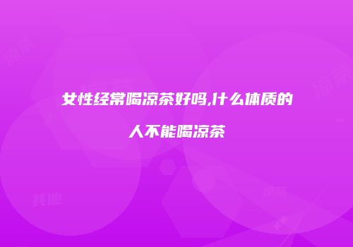 女性经常喝凉茶好吗,什么体质的人不能喝凉茶