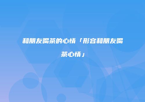 和朋友喝茶的心情「形容和朋友喝茶心情」