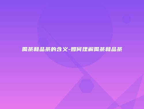 喝茶和品茶的含义-如何理解喝茶和品茶