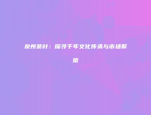 泉州茶叶：探寻千年文化传承与市场繁荣