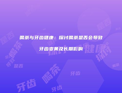 喝茶与牙齿健康：探讨喝茶是否会导致牙齿变黄及长期影响