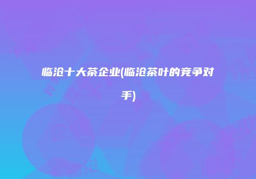 临沧十大茶企业(临沧茶叶的竞争对手)
