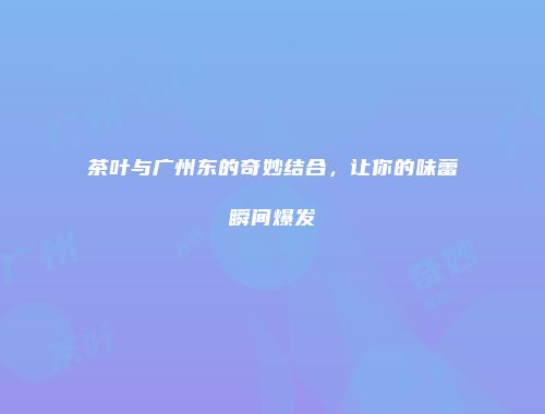 茶叶与广州东的奇妙结合，让你的味蕾瞬间爆发