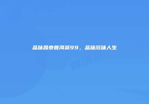品味昌泰普洱茶99，品味滋味人生