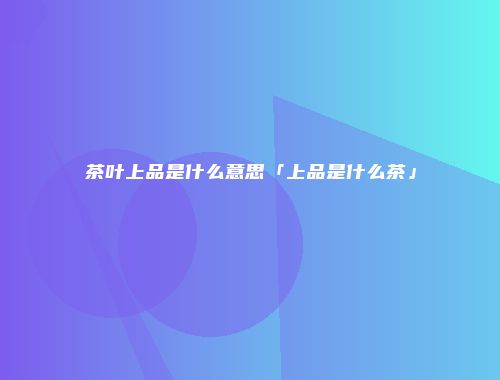 茶叶上品是什么意思「上品是什么茶」