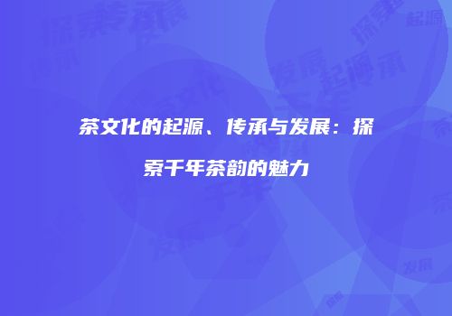 茶文化的起源、传承与发展：探索千年茶韵的魅力