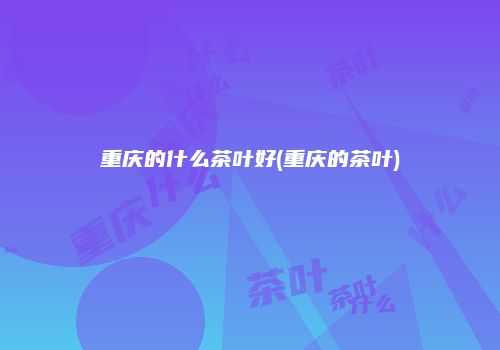 重庆的什么茶叶好(重庆的茶叶)