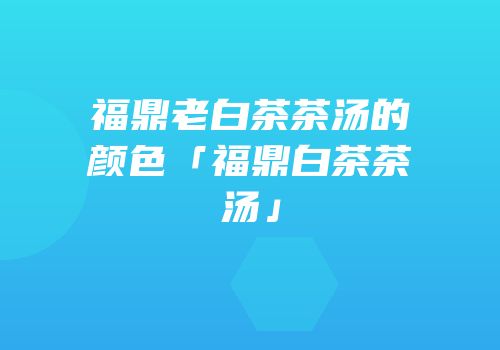 福鼎老白茶茶汤的颜色「福鼎白茶茶汤」