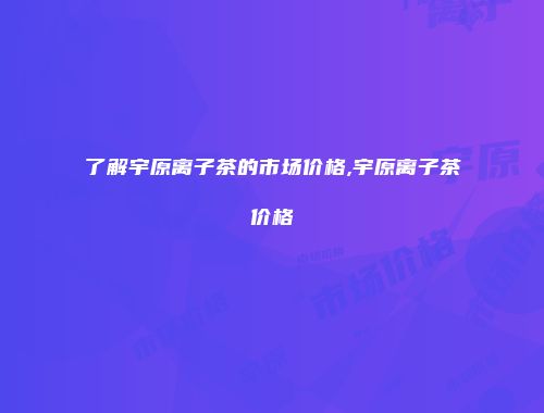 了解宇原离子茶的市场价格,宇原离子茶价格