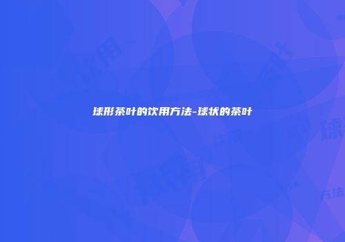 球形茶叶的饮用方法-球状的茶叶
