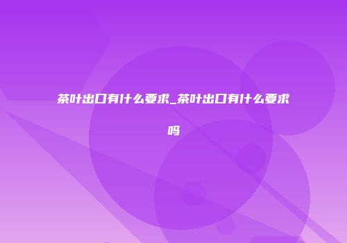 茶叶出口有什么要求_茶叶出口有什么要求吗