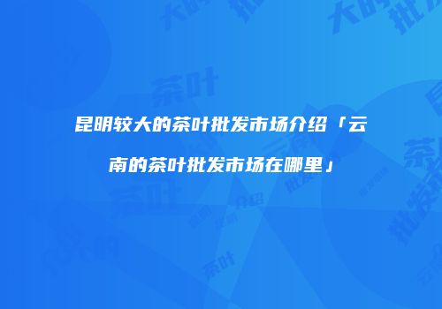 昆明较大的茶叶批发市场介绍「云南的茶叶批发市场在哪里」