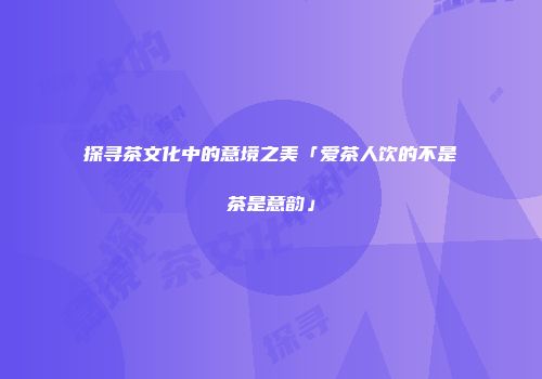 探寻茶文化中的意境之美「爱茶人饮的不是茶是意韵」