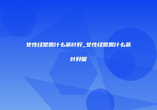女性经常喝什么茶叶好_女性经常喝什么茶叶好呢
