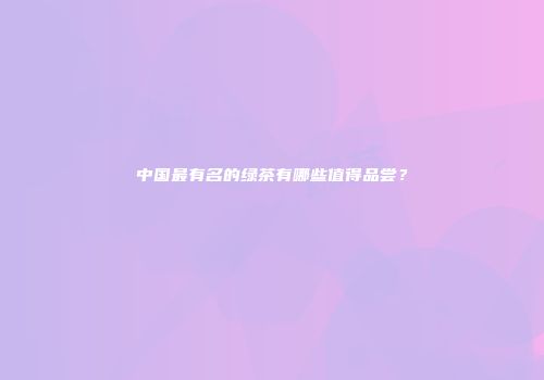 中国最有名的绿茶有哪些值得品尝？