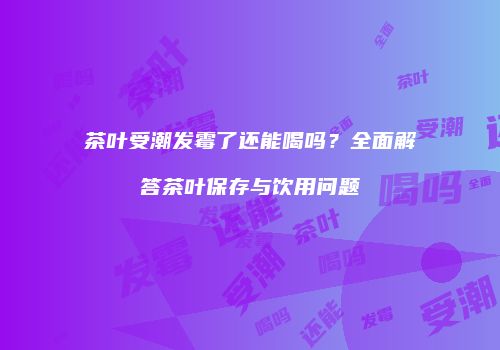 茶叶受潮发霉了还能喝吗？全面解答茶叶保存与饮用问题