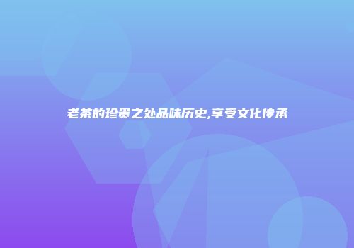 老茶的珍贵之处品味历史,享受文化传承