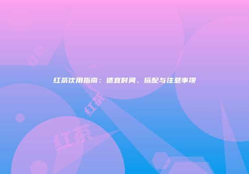 红茶饮用指南：适宜时间、搭配与注意事项