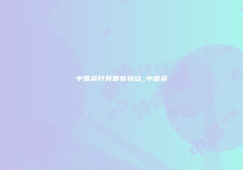 中国茶叶有哪些特点_中国茶