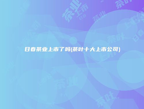 日春茶业上市了吗(茶叶十大上市公司)